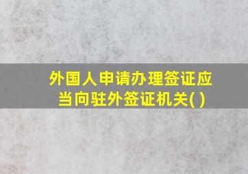 外国人申请办理签证应当向驻外签证机关( )